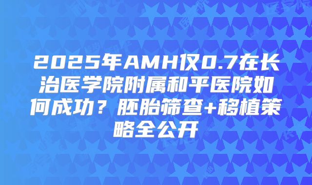 2025年AMH仅0.7在长治医学院附属和平医院如何成功?胚胎筛查+移植策略全公开