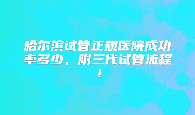 哈尔滨试管正规医院成功率多少,附三代试管流程!