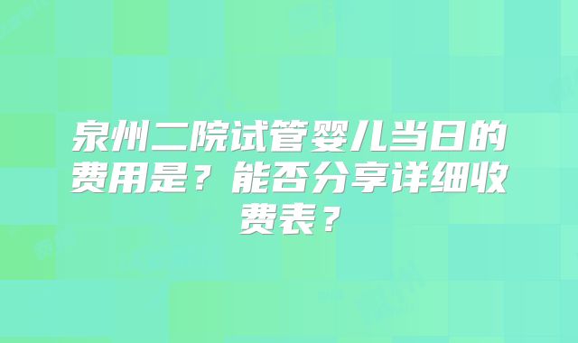 泉州二院试管婴儿当日的费用是？能否分享详细收费表？