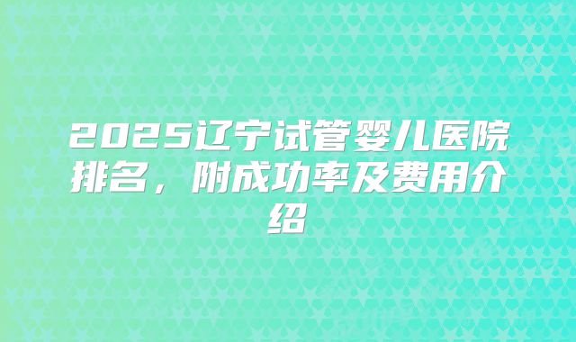 2025辽宁试管婴儿医院排名,附成功率及费用介绍