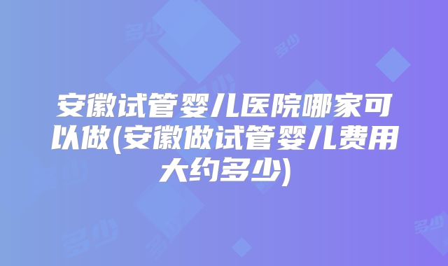 安徽试管婴儿医院哪家可以做(安徽做试管婴儿费用大约多少)
