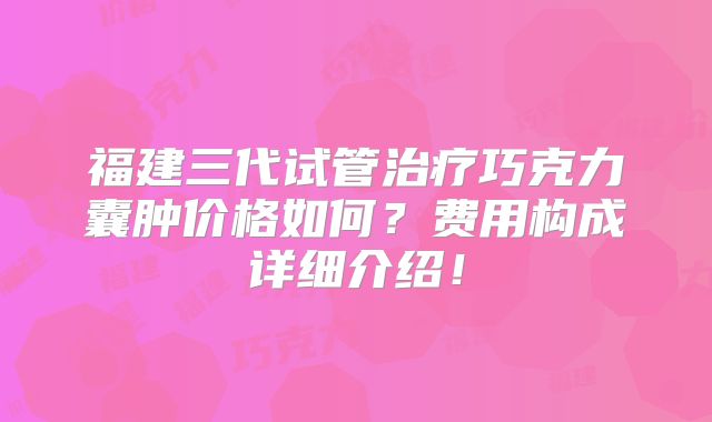 福建三代试管治疗巧克力囊肿价格如何？费用构成详细介绍！