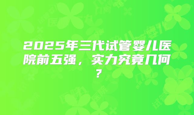 2025年三代试管婴儿医院前五强，实力究竟几何？
