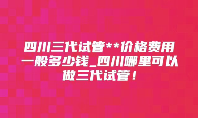 四川三代试管**价格费用一般多少钱_四川哪里可以做三代试管！