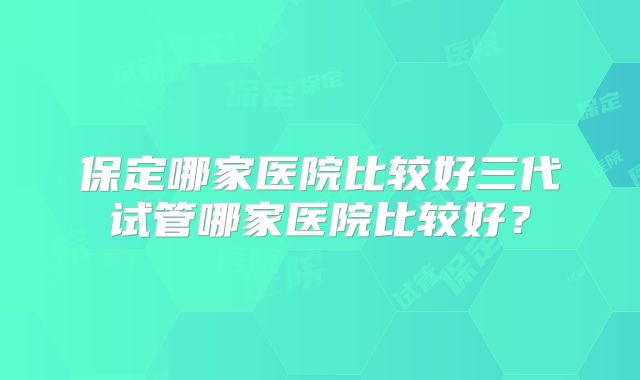 保定哪家医院比较好三代试管哪家医院比较好？