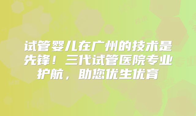 试管婴儿在广州的技术是先锋！三代试管医院专业护航，助您优生优育