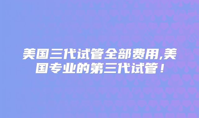 美国三代试管全部费用,美国专业的第三代试管！