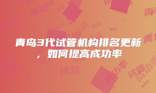 青岛3代试管机构排名更新，如何提高成功率