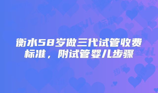 衡水58岁做三代试管收费标准，附试管婴儿步骤
