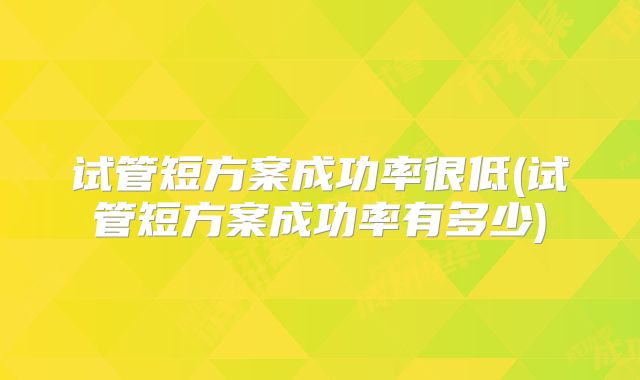 试管短方案成功率很低(试管短方案成功率有多少)