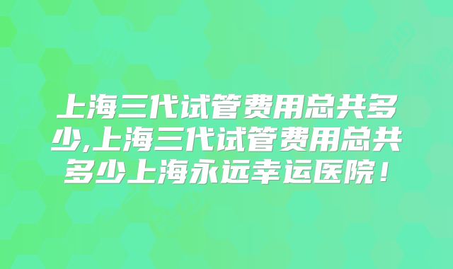 上海三代试管费用总共多少,上海三代试管费用总共多少上海永远幸运医院!