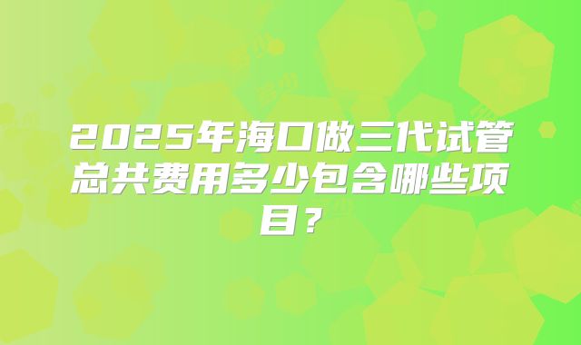 2025年海口做三代试管总共费用多少包含哪些项目？