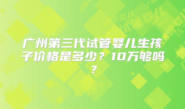 广州第三代试管婴儿生孩子价格是多少?10万够吗?