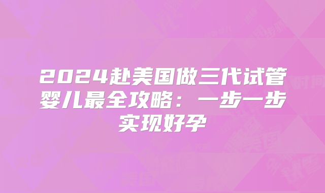 2024赴美国做三代试管婴儿最全攻略：一步一步实现好孕