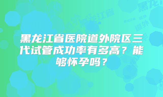 黑龙江省医院道外院区三代试管成功率有多高?能够怀孕吗?