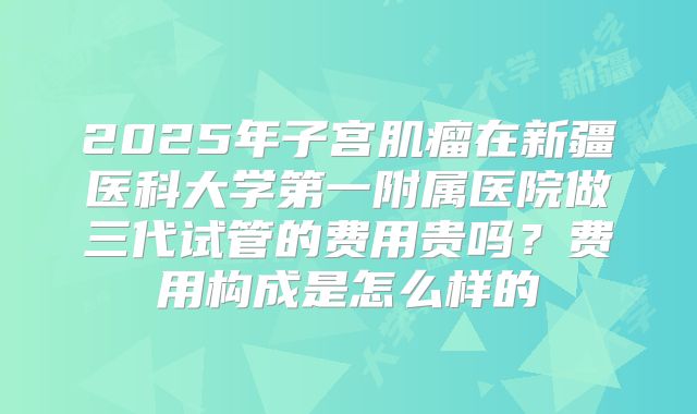2025年子宫肌瘤在新疆医科大学第一附属医院做三代试管的费用贵吗?费用构成是怎么样的