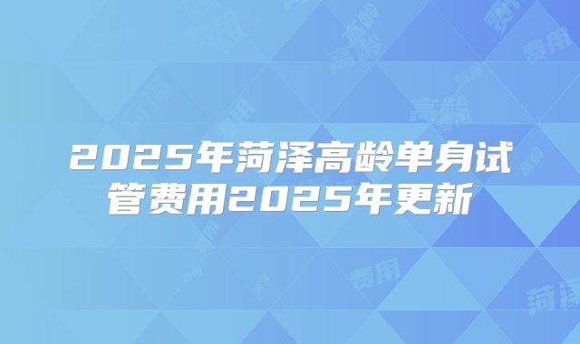 2025年菏泽高龄单身试管费用2025年更新