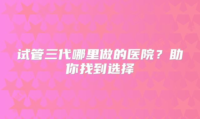 试管三代哪里做的医院?助你找到选择