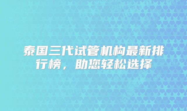 泰国三代试管机构最新排行榜,助您轻松选择