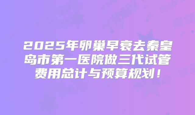 2025年卵巢早衰去秦皇岛市第一医院做三代试管费用总计与预算规划！