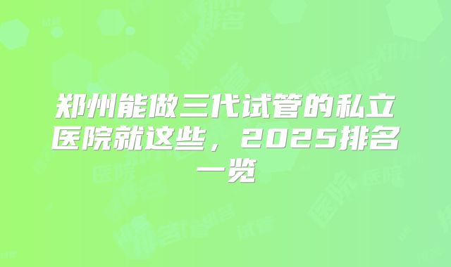 郑州能做三代试管的私立医院就这些，2025排名一览