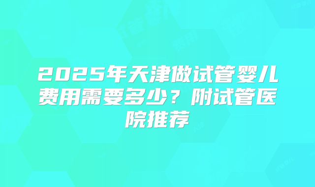 2025年天津做试管婴儿费用需要多少？附试管医院推荐