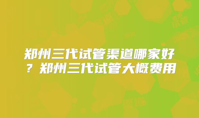 郑州三代试管渠道哪家好？郑州三代试管大概费用