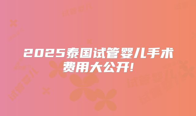 2025泰国试管婴儿手术费用大公开!