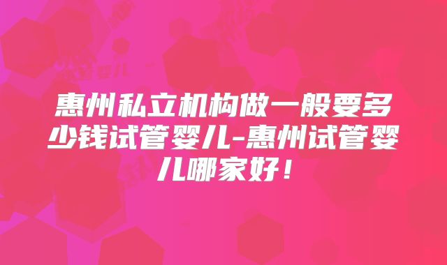 惠州私立机构做一般要多少钱试管婴儿-惠州试管婴儿哪家好!