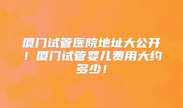 厦门试管医院地址大公开！厦门试管婴儿费用大约多少！