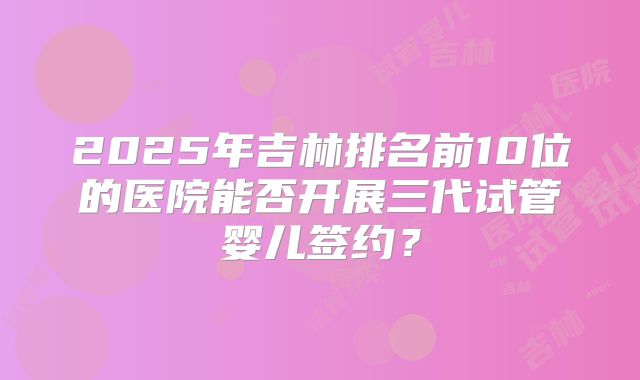 2025年吉林排名前10位的医院能否开展三代试管婴儿签约?