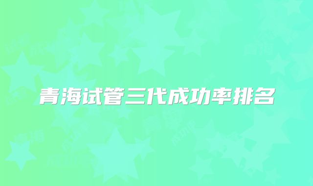 青海试管三代成功率排名