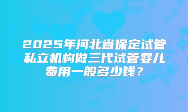 2025年河北省保定试管私立机构做三代试管婴儿费用一般多少钱？