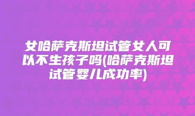 女哈萨克斯坦试管女人可以不生孩子吗(哈萨克斯坦试管婴儿成功率)
