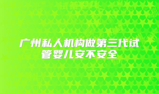 广州私人机构做第三代试管婴儿安不安全