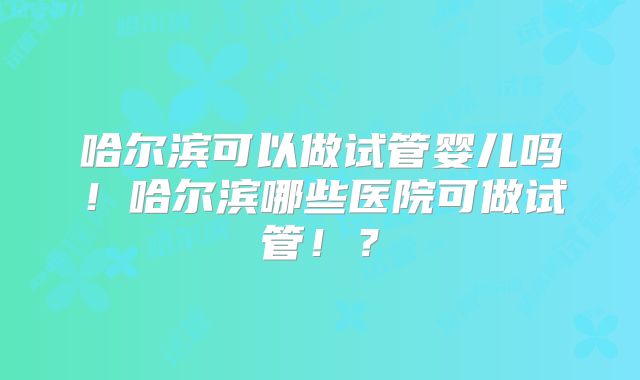 哈尔滨可以做试管婴儿吗!哈尔滨哪些医院可做试管!?