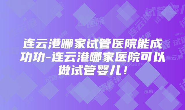 连云港哪家试管医院能成功功-连云港哪家医院可以做试管婴儿！