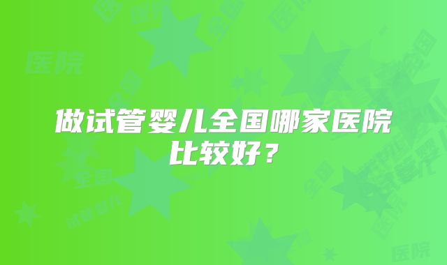 做试管婴儿全国哪家医院比较好？