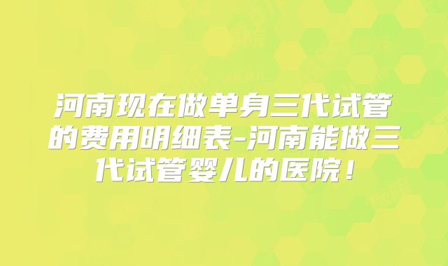 河南现在做单身三代试管的费用明细表-河南能做三代试管婴儿的医院!
