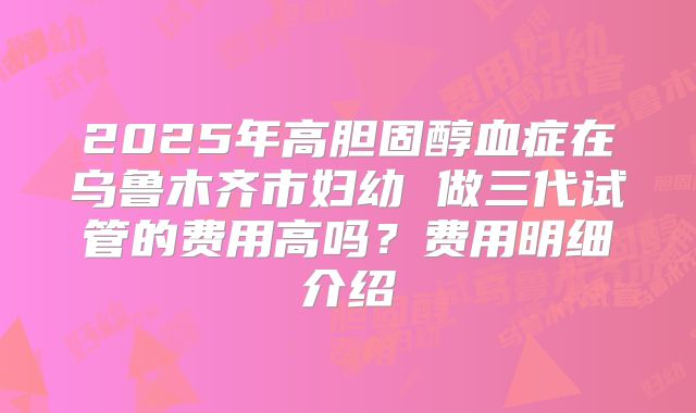2025年高胆固醇血症在乌鲁木齐市妇幼 做三代试管的费用高吗？费用明细介绍