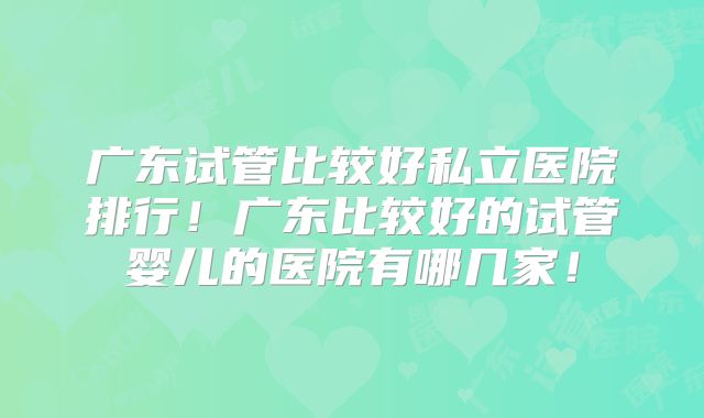 广东试管比较好私立医院排行!广东比较好的试管婴儿的医院有哪几家!