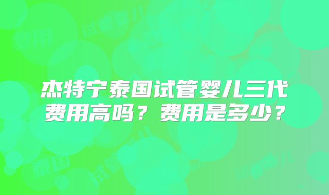 杰特宁泰国试管婴儿三代费用高吗？费用是多少？