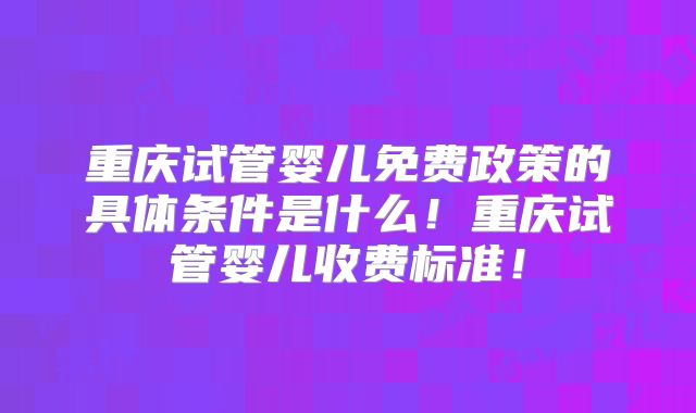 重庆试管婴儿免费政策的具体条件是什么!重庆试管婴儿收费标准!