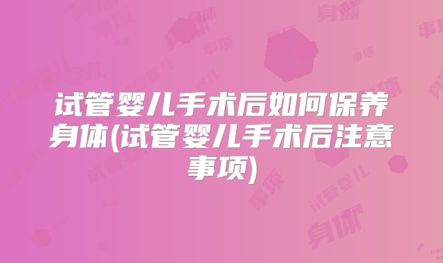 试管婴儿手术后如何保养身体(试管婴儿手术后注意事项)