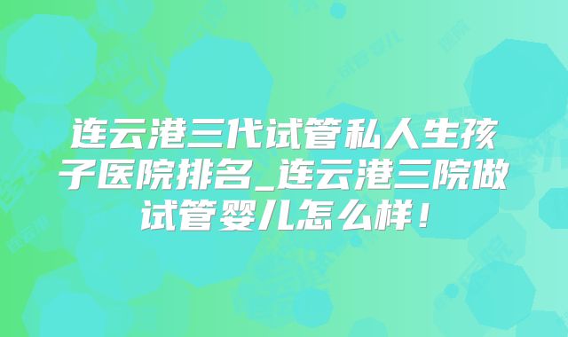 连云港三代试管私人生孩子医院排名_连云港三院做试管婴儿怎么样！
