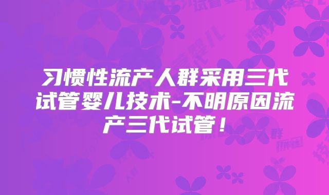 习惯性流产人群采用三代试管婴儿技术-不明原因流产三代试管！