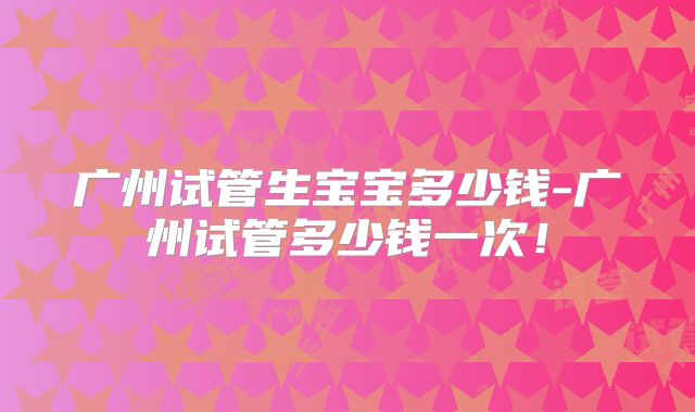 广州试管生宝宝多少钱-广州试管多少钱一次！