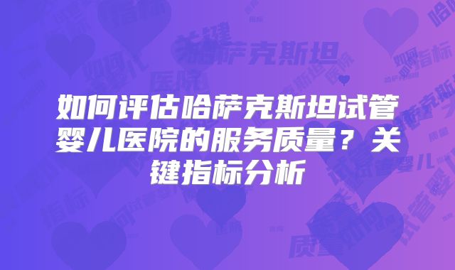 如何评估哈萨克斯坦试管婴儿医院的服务质量？关键指标分析