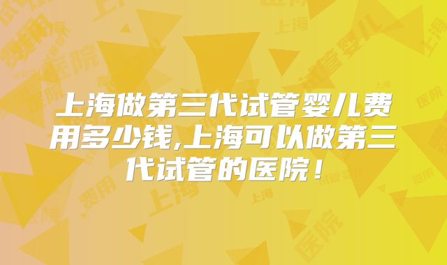 上海做第三代试管婴儿费用多少钱,上海可以做第三代试管的医院！