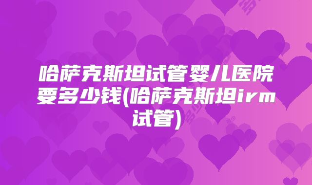 哈萨克斯坦试管婴儿医院要多少钱(哈萨克斯坦irm试管)